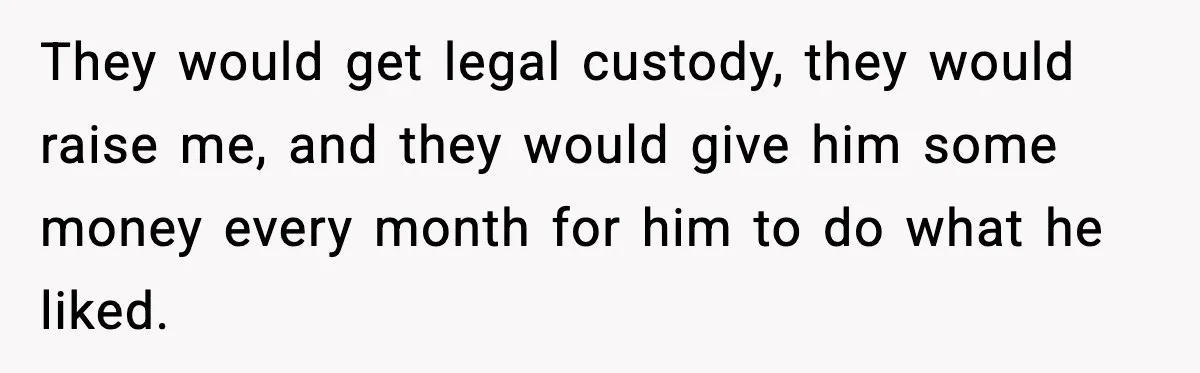 They would get legal custody, they would raise me, and they would give him some money every month for him to do what he liked.