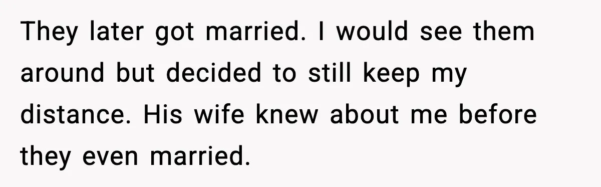 They later got married. I would see them around but decided to still keep my distance. His wife knew about me before they even married.