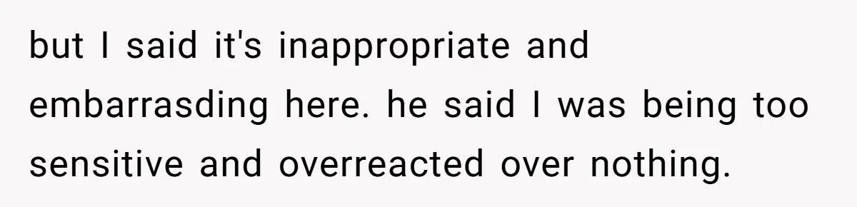 but I said it's inappropriate and embarrasding here. he said I was being too sensitive and overreacted over nothing.