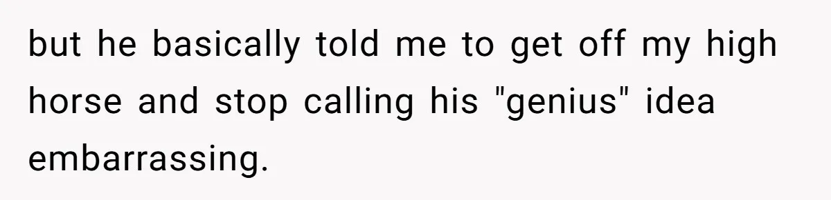 but he basically told me to get off my high horse and stop calling his "genius" idea embarrassing.