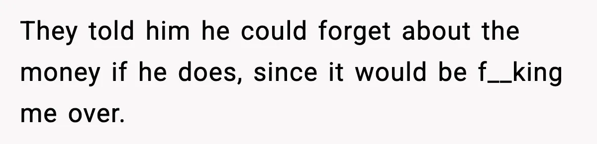 They told him he could forget about the money if he does, since it would be f__king me over.