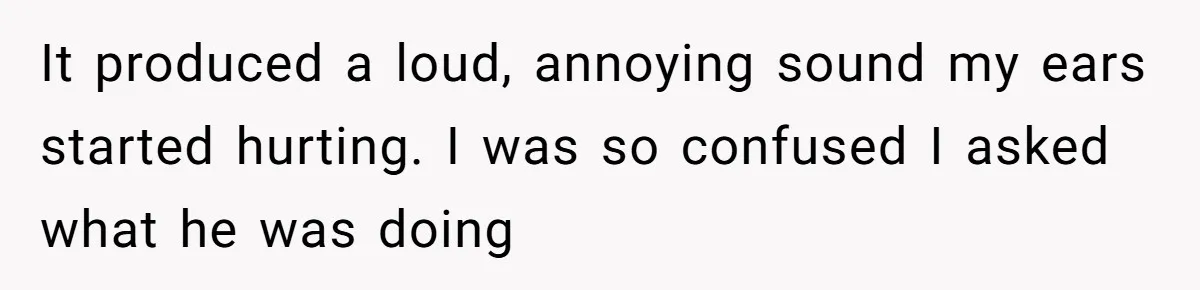 It produced a loud, annoying sound my ears started hurting. I was so confused I asked what he was doing