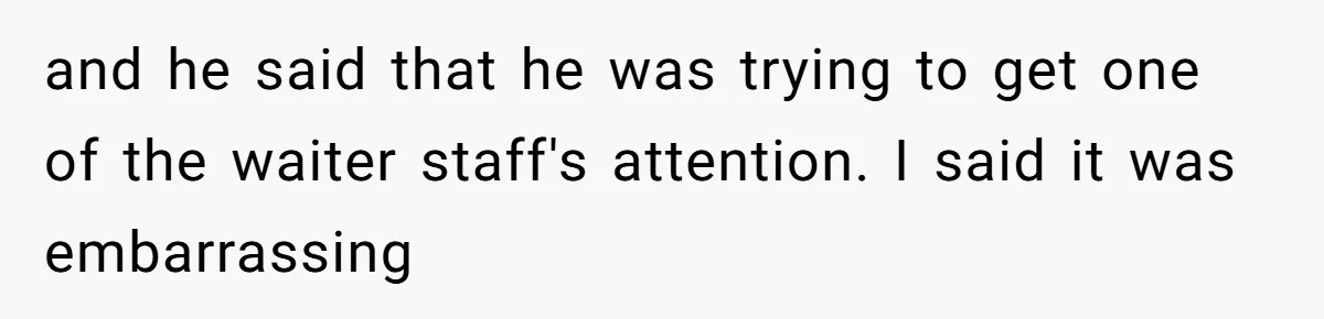 and he said that he was trying to get one of the waiter staff's attention. I said it was embarrassing