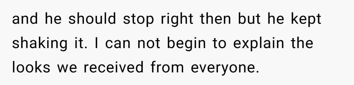 and he should stop right then but he kept shaking it. I can not begin to explain the looks we received from everyone.