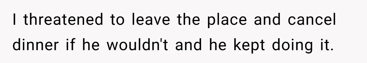 I threatened to leave the place and cancel dinner if he wouldn't and he kept doing it.