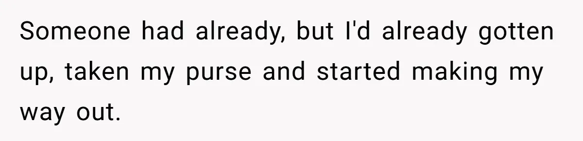 Someone had already, but I'd already gotten up, taken my purse and started making my way out.