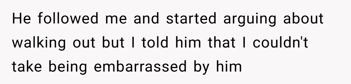 He followed me and started arguing about walking out but I told him that I couldn't take being embarrassed by him