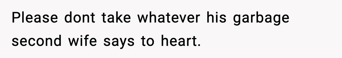 Please dont take whatever his garbage second wife says to heart.