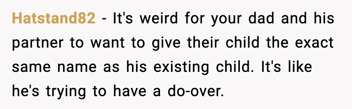 Hatstand82 - It's weird for your dad and his partner to want to give their child the exact same name as his existing child. It's like he's trying to have...
