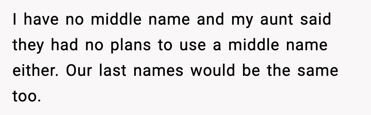 I have no middle name and my aunt said they had no plans to use a middle name either. Our last names would be the same too.