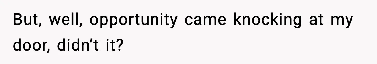 But, well, opportunity came knocking at my door, didn’t it?