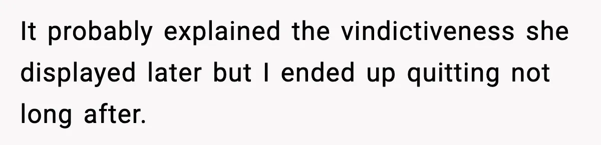 It probably explained the vindictiveness she displayed later but I ended up quitting not long after.