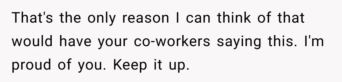 That's the only reason I can think of that would have your co-workers saying this. I'm proud of you. Keep it up.