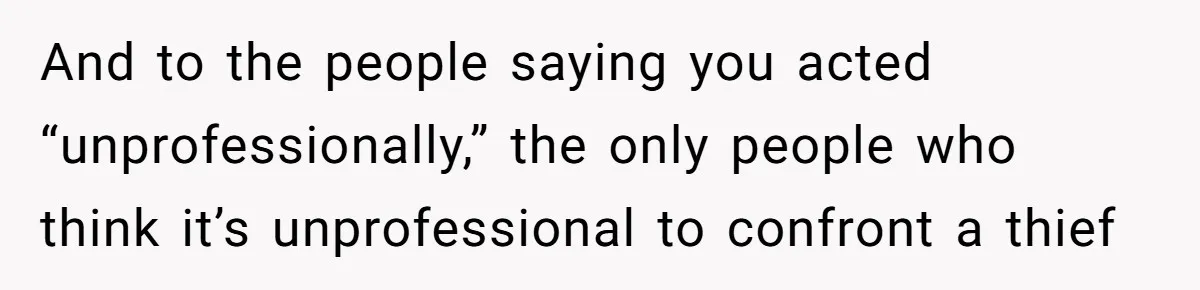 And to the people saying you acted “unprofessionally,” the only people who think it’s unprofessional to confront a thief