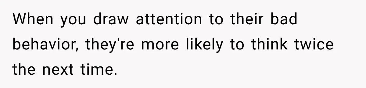 When you draw attention to their bad behavior, they're more likely to think twice the next time.