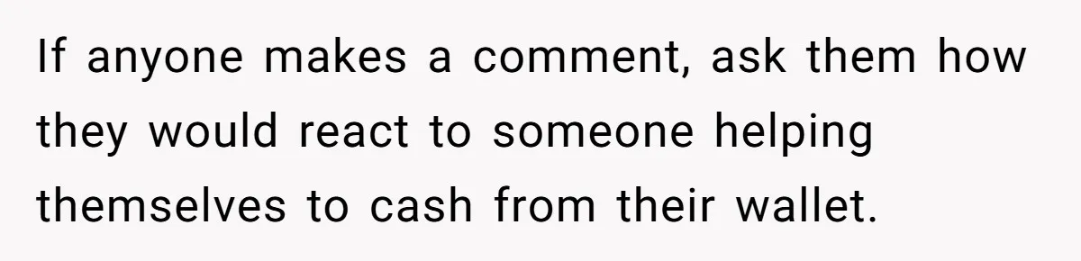 If anyone makes a comment, ask them how they would react to someone helping themselves to cash from their wallet.