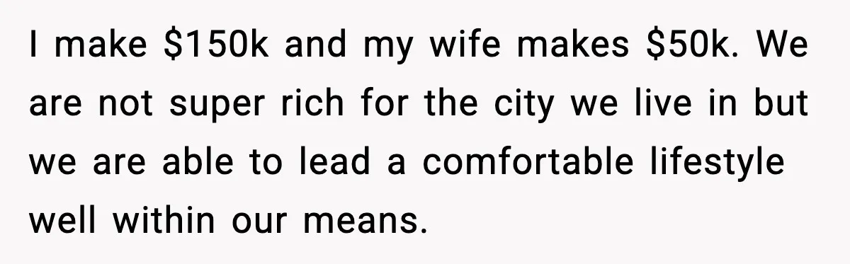 I make $150k and my wife makes $50k. We are not super rich for the city we live in but we are able to lead a comfortable lifestyle well within...