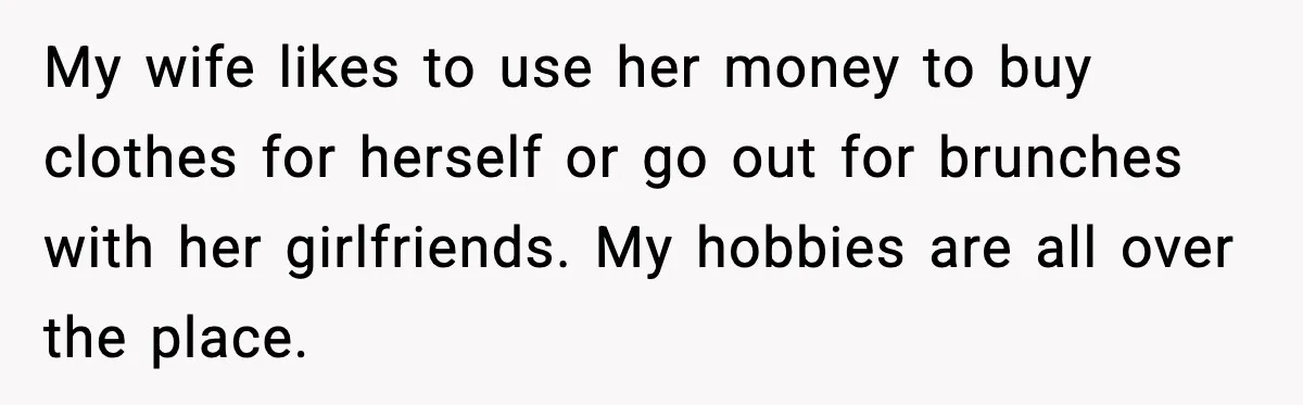 My wife likes to use her money to buy clothes for herself or go out for brunches with her girlfriends. My hobbies are all over the place.