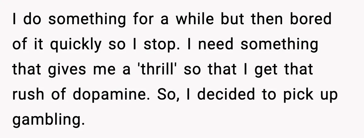 I do something for a while but then bored of it quickly so I stop. I need something that gives me a 'thrill' so that I get that rush of...