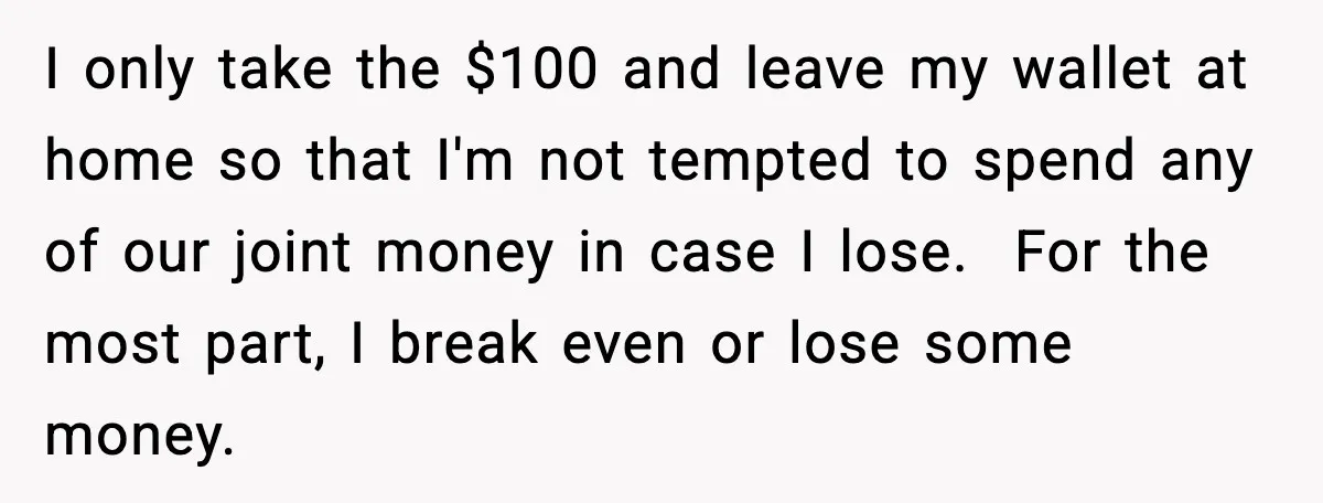 I only take the $100 and leave my wallet at home so that I'm not tempted to spend any of our joint money in case I lose. For the most...