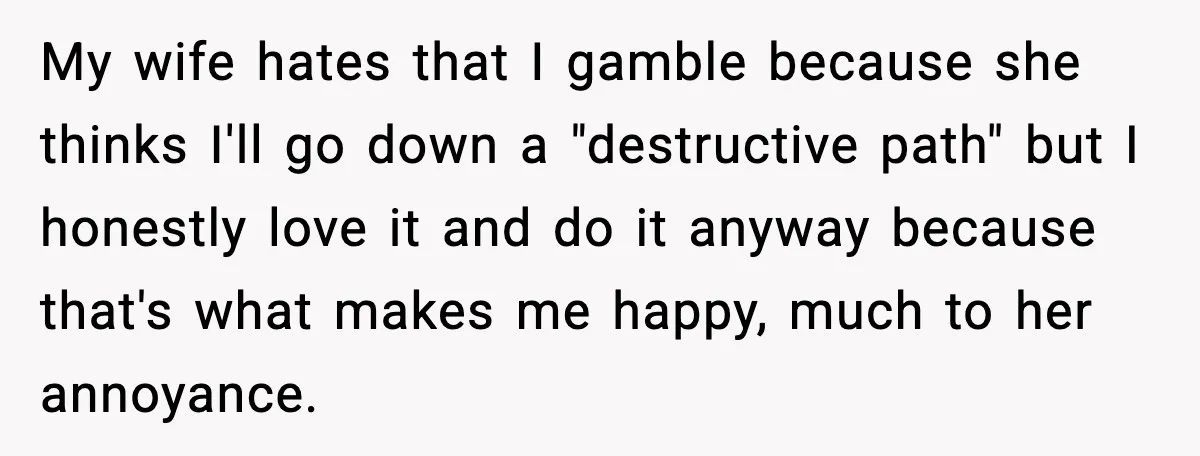 My wife hates that I gamble because she thinks I'll go down a "destructive path" but I honestly love it and do it anyway because that's what makes me happy,...