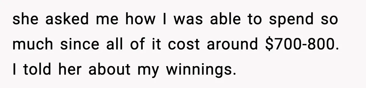 she asked me how I was able to spend so much since all of it cost around $700-800. I told her about my winnings.