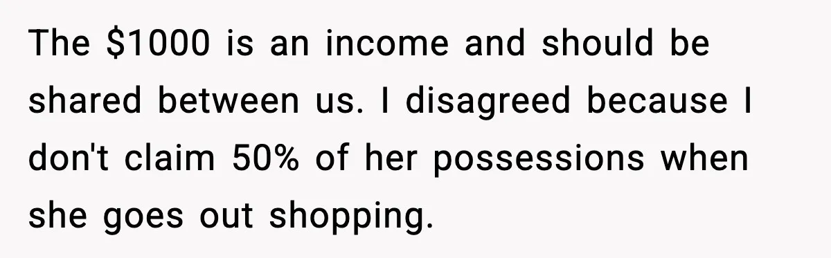 The $1000 is an income and should be shared between us. I disagreed because I don't claim 50% of her possessions when she goes out shopping.