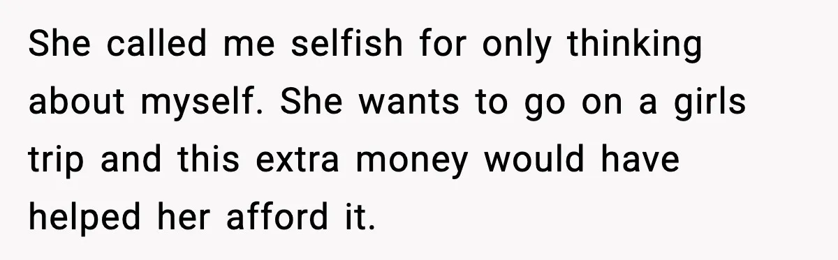 She called me selfish for only thinking about myself. She wants to go on a girls trip and this extra money would have helped her afford it.
