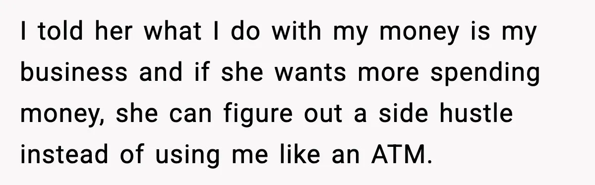 I told her what I do with my money is my business and if she wants more spending money, she can figure out a side hustle instead of using me...