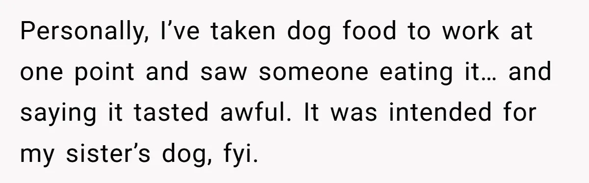 Personally, I’ve taken dog food to work at one point and saw someone eating it… and saying it tasted awful. It was intended for my sister’s dog, fyi.