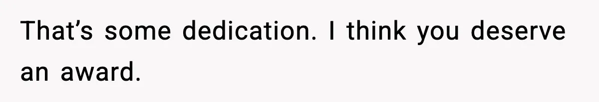 That’s some dedication. I think you deserve an award.