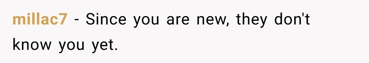 millac7 − Since you are new, they don't know you yet.