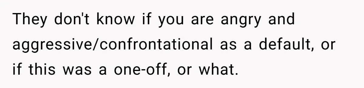 They don't know if you are angry and aggressive/confrontational as a default, or if this was a one-off, or what.