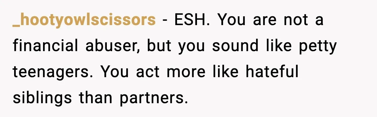 _hootyowlscissors - ESH. You are not a financial abuser, but you sound like petty teenagers. You act more like hateful siblings than partners.