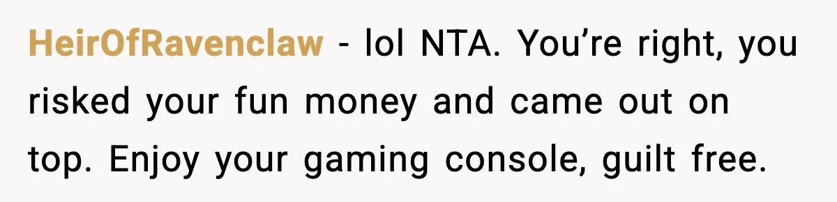 HeirOfRavenclaw - lol NTA. You’re right, you risked your fun money and came out on top. Enjoy your gaming console, guilt free.