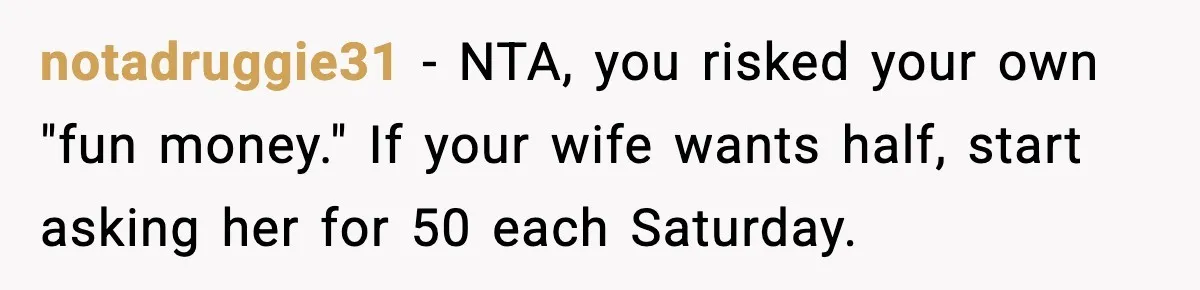 notadruggie31 - NTA, you risked your own "fun money." If your wife wants half, start asking her for 50 each Saturday.