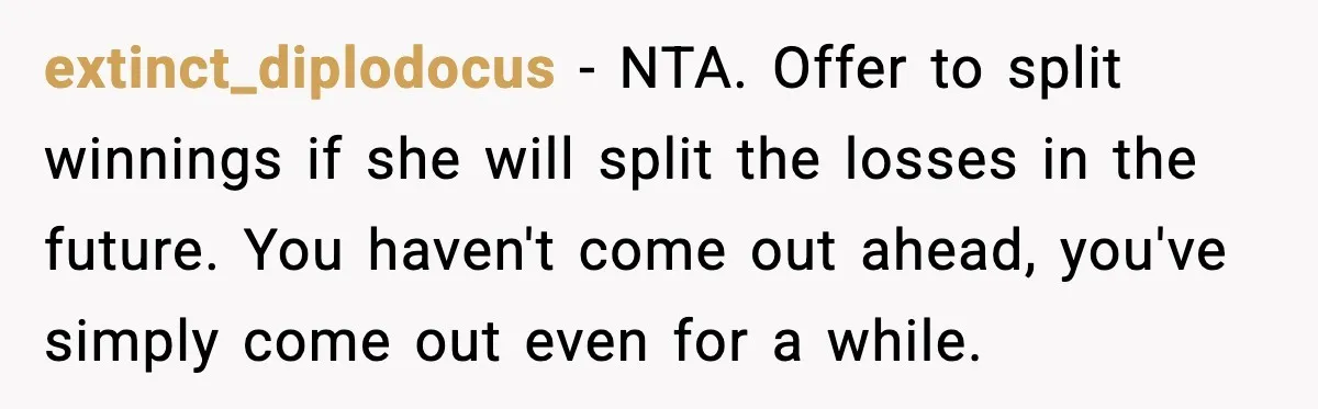 extinct_diplodocus - NTA. Offer to split winnings if she will split the losses in the future. You haven't come out ahead, you've simply come out even for a while.