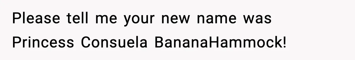 Please tell me your new name was Princess Consuela BananaHammock!