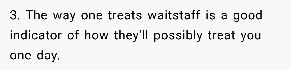 3. The way one treats waitstaff is a good indicator of how they'll possibly treat you one day.