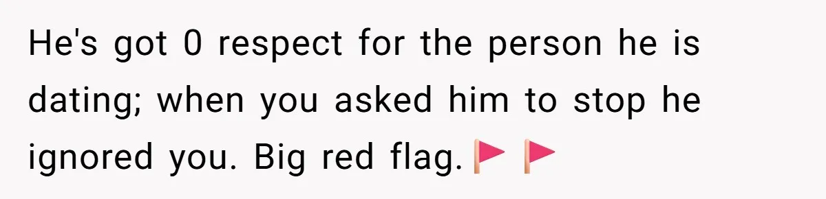 He's got 0 respect for the person he is dating; when you asked him to stop he ignored you. Big red flag.🚩🚩