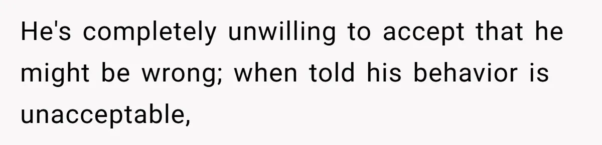 He's completely unwilling to accept that he might be wrong; when told his behavior is unacceptable,