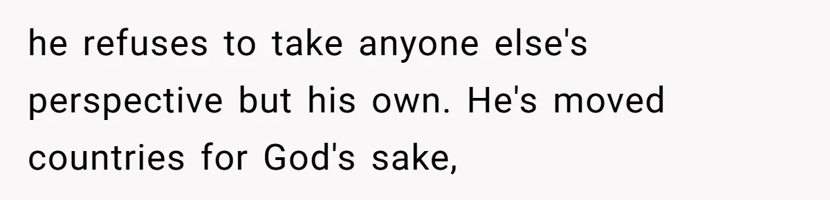 he refuses to take anyone else's perspective but his own. He's moved countries for God's sake,