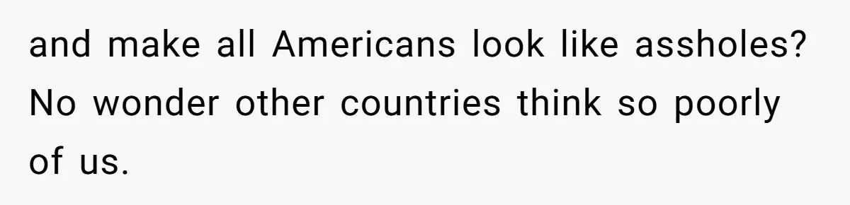 and make all Americans look like assholes? No wonder other countries think so poorly of us.