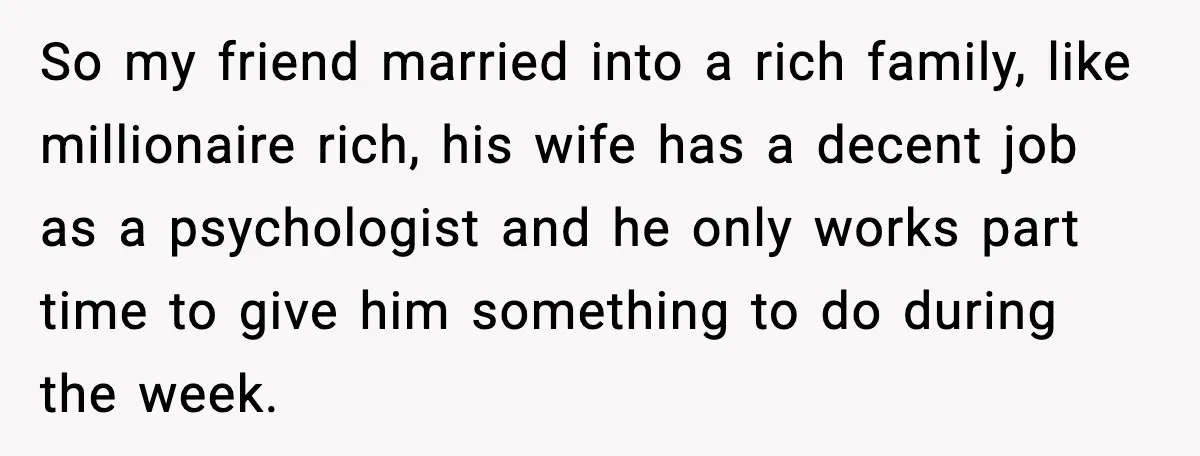 So my friend married into a rich family, like millionaire rich, his wife has a decent job as a psychologist and he only works part time to give him something...