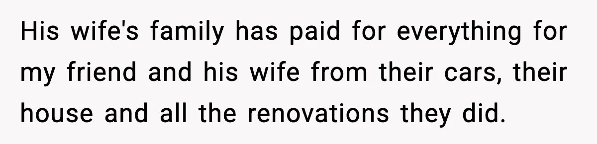 His wife's family has paid for everything for my friend and his wife from their cars, their house and all the renovations they did.