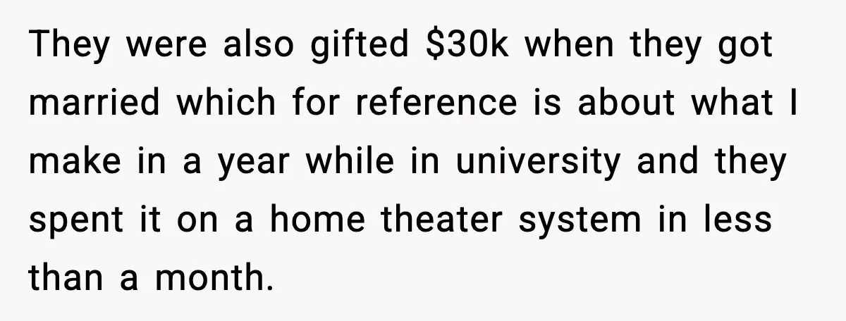 They were also gifted $30k when they got married which for reference is about what I make in a year while in university and they spent it on a home...