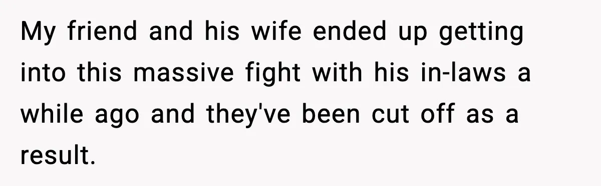 My friend and his wife ended up getting into this massive fight with his in-laws a while ago and they've been cut off as a result.