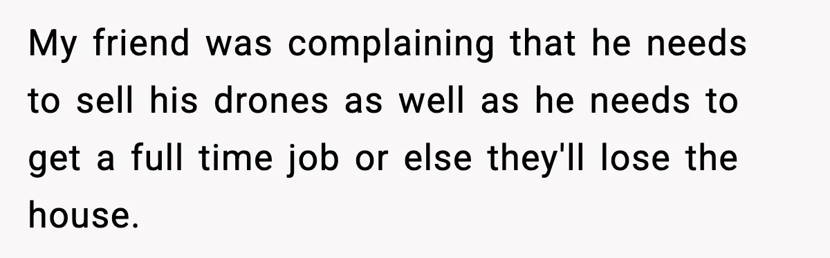My friend was complaining that he needs to sell his drones as well as he needs to get a full time job or else they'll lose the house.