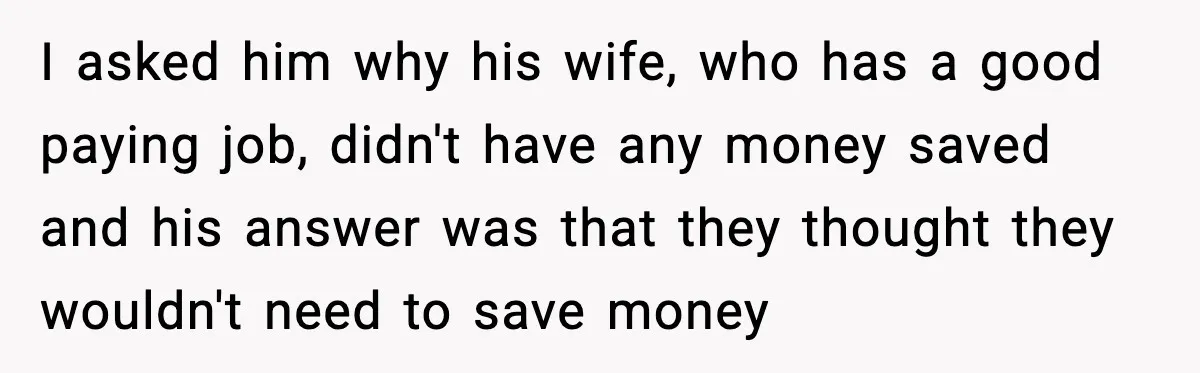 I asked him why his wife, who has a good paying job, didn't have any money saved and his answer was that they thought they wouldn't need to save money