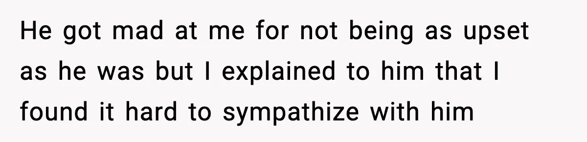 He got mad at me for not being as upset as he was but I explained to him that I found it hard to sympathize with him